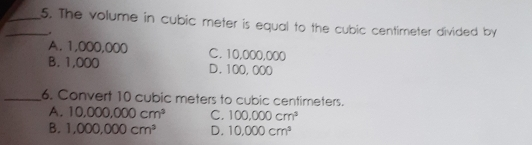 5. The volume in cubic meter is equal to the cubic centimeter divided by A.1,000,000 C. 10,000,000 B. 1,000 D.100,000 6. Convert 10 cubic meters to cubic centimeters. A, 10.000,000 cm3 c, 100,000 cm3 B. 1,000,000 cm3 D. 10.000 cm3